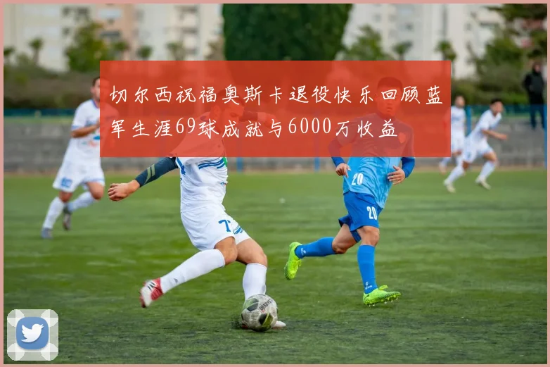 切尔西祝福奥斯卡退役快乐回顾蓝军生涯69球成就与6000万收益